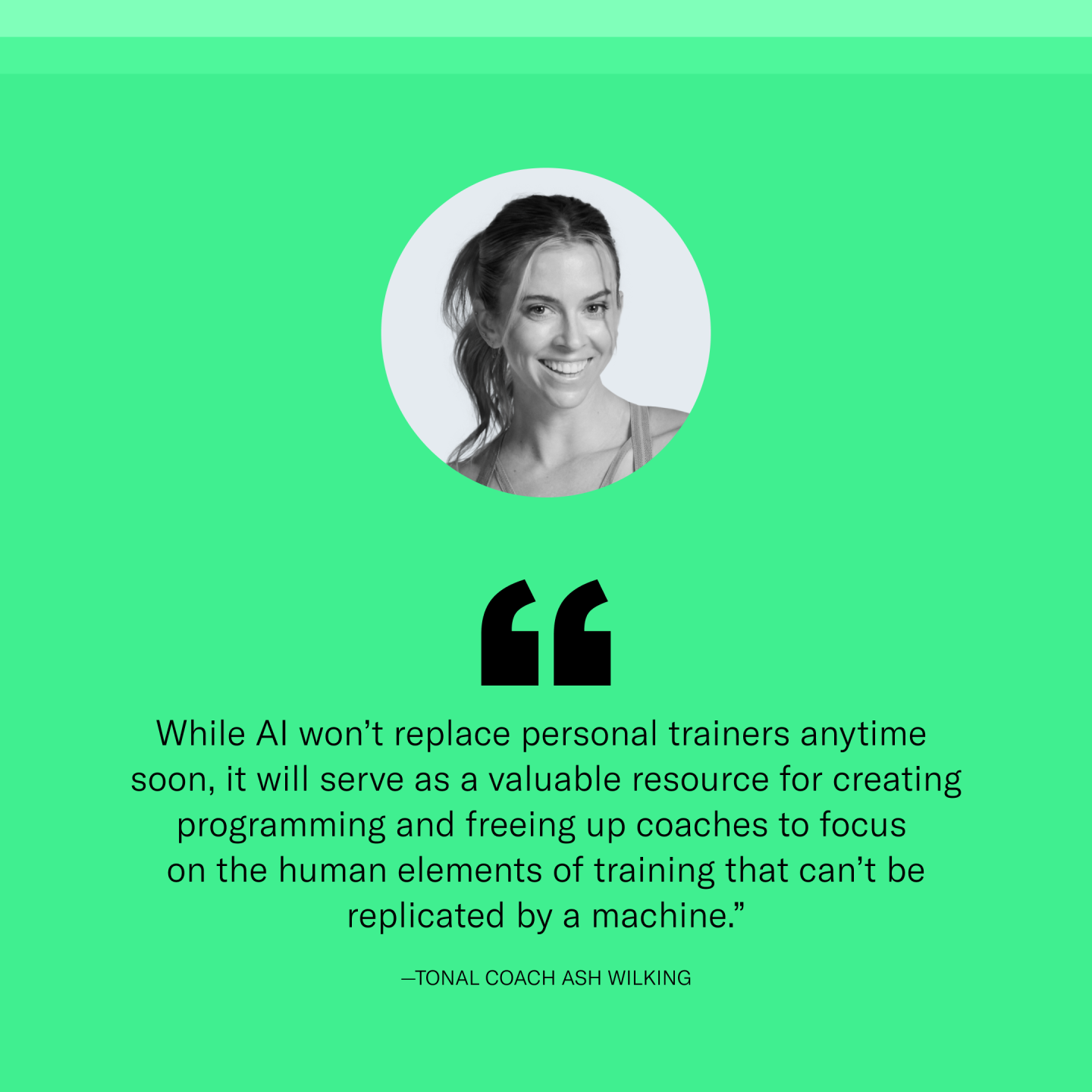 “While AI won’t replace personal trainers anytime soon, it will serve as a valuable resource for creating programming and freeing up coaches to focus on the human elements of training that can’t be replicated by a machine,” says Tonal Coach Ash Wilking. 