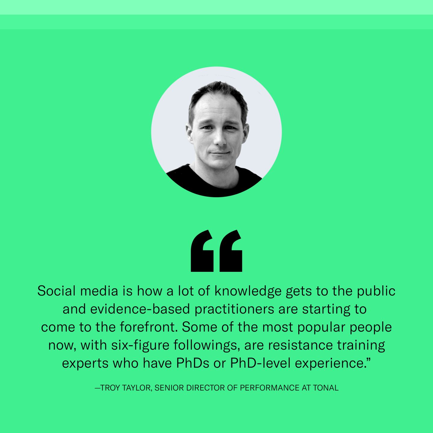 “Social media is how a lot of knowledge gets to the public and, fortunately, evidence-based practitioners are starting to come to the forefront. Some of the most popular people now, with six-figure followings, are resistance training experts who have PhDs or PhD-level experience,” says Troy Taylor, senior director of performance at Tonal.